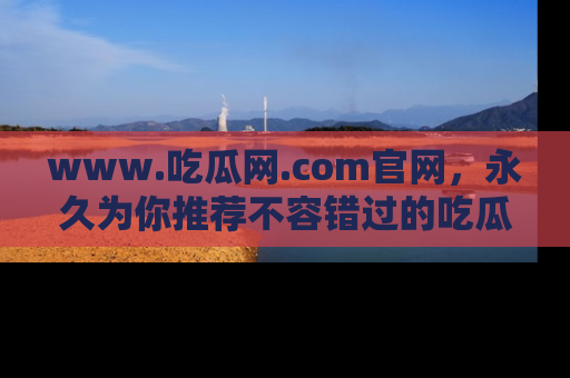 www.吃瓜网.com官网，永久为你推荐不容错过的吃瓜故事