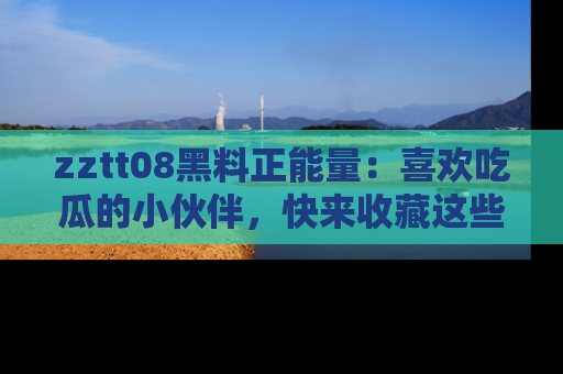 zztt08黑料正能量：喜欢吃瓜的小伙伴，快来收藏这些优质资源！
