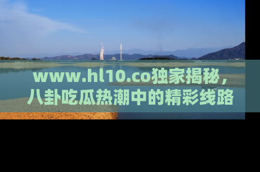 www.hl10.co独家揭秘，八卦吃瓜热潮中的精彩线路推荐