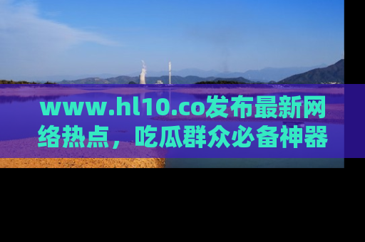 www.hl10.co发布最新网络热点，吃瓜群众必备神器