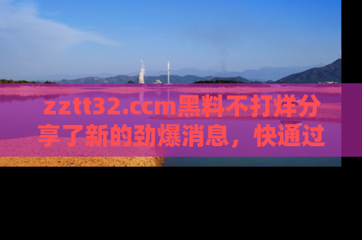 zztt32.ccm黑料不打烊分享了新的劲爆消息，快通过链接来围观吧！