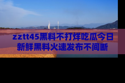 zztt45黑料不打烊吃瓜今日新鲜黑料火速发布不间断