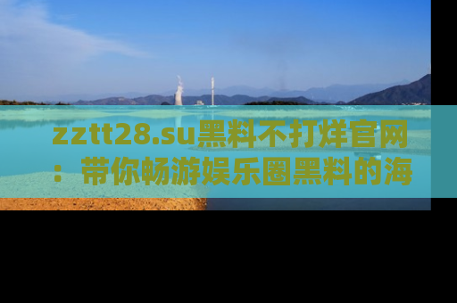 zztt28.su黑料不打烊官网：带你畅游娱乐圈黑料的海洋，掌握每一条最新消息