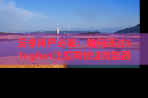 安卓用户必看：如何通过51cgfun吃瓜网快速找到最新链接？