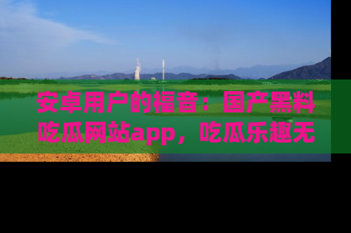 安卓用户的福音：国产黑料吃瓜网站app，吃瓜乐趣无穷尽！