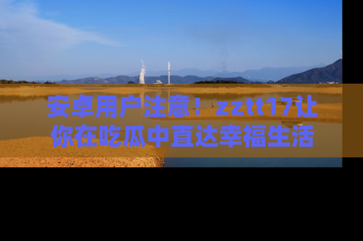安卓用户注意！zztt17让你在吃瓜中直达幸福生活