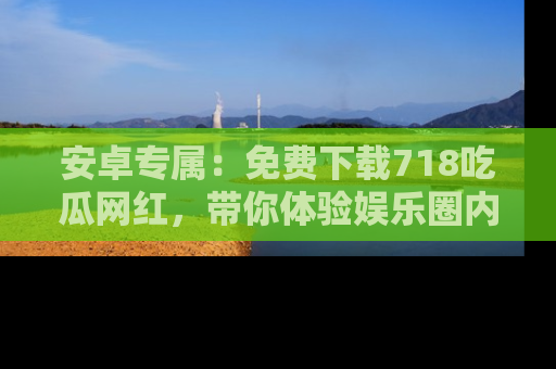安卓专属：免费下载718吃瓜网红，带你体验娱乐圈内幕