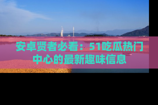 安卓贤者必看：51吃瓜热门中心的最新趣味信息
