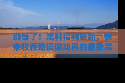 别等了！黑料福利更新，快来收藏动漫游戏界的最新黑料吧！