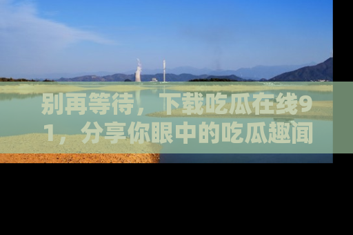 别再等待，下载吃瓜在线91，分享你眼中的吃瓜趣闻吧！