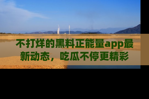 不打烊的黑料正能量app最新动态，吃瓜不停更精彩