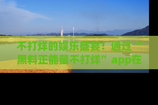 不打烊的娱乐盛宴！通过“黑料正能量不打烊”app在线观看最新内容，链接在此，不容错过！