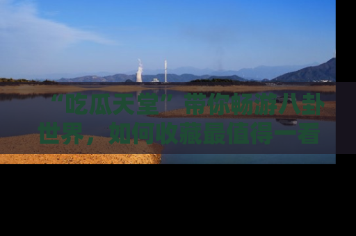 “吃瓜天堂”带你畅游八卦世界,如何收藏最值得一看的趣闻?
