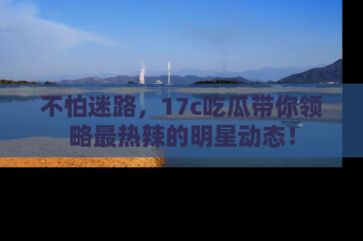 不怕迷路，17c吃瓜带你领略最热辣的明星动态！