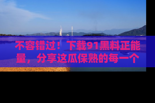 不容错过！下载91黑料正能量，分享这瓜保熟的每一个瞬间！