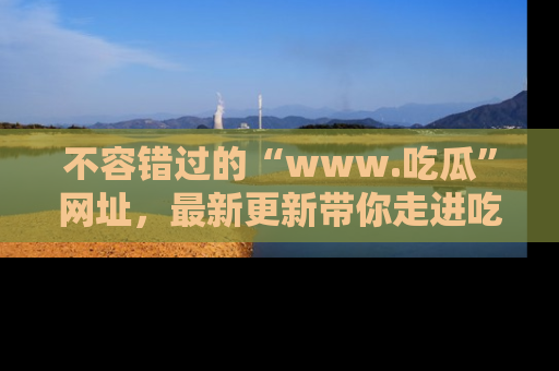不容错过的“www.吃瓜”网址，最新更新带你走进吃瓜新时尚