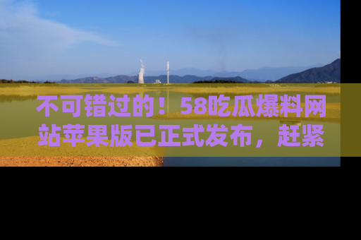 不可错过的！58吃瓜爆料网站苹果版已正式发布，赶紧体验！