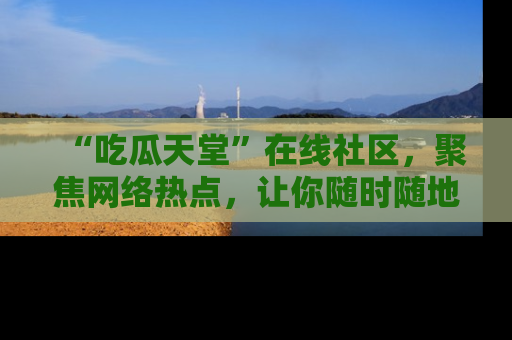 “吃瓜天堂”在线社区,聚焦网络热点,让你随时随地吃瓜不停