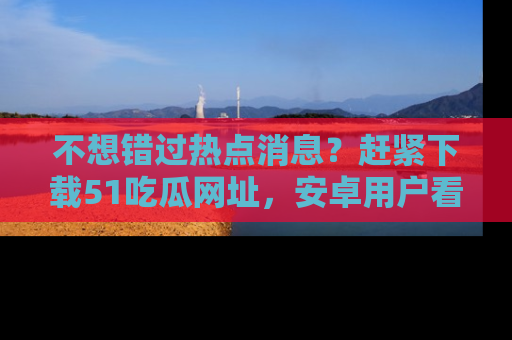 不想错过热点消息？赶紧下载51吃瓜网址，安卓用户看这边！