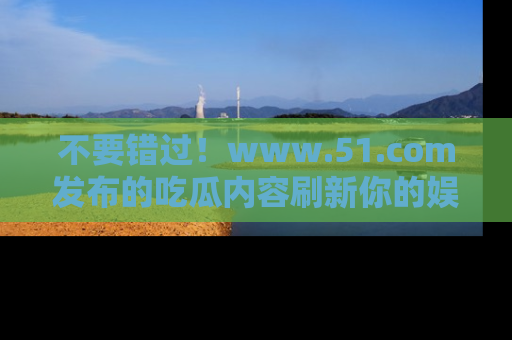 不要错过！www.51.com发布的吃瓜内容刷新你的娱乐认知