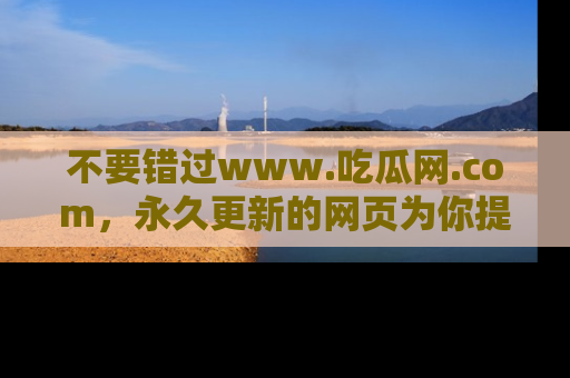 不要错过www.吃瓜网.com，永久更新的网页为你提供吃瓜盛宴！