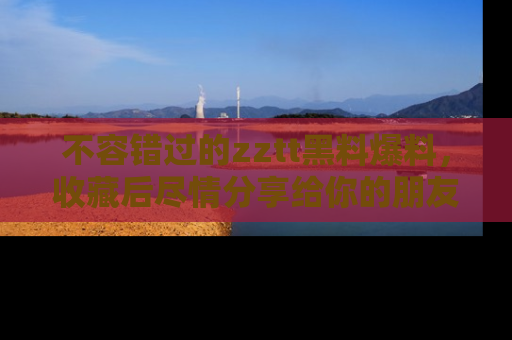 不容错过的zztt黑料爆料，收藏后尽情分享给你的朋友