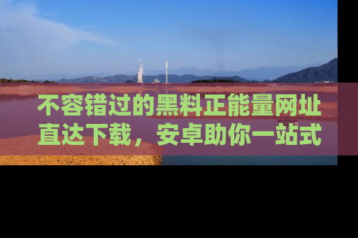 不容错过的黑料正能量网址直达下载，安卓助你一站式吃瓜体验！