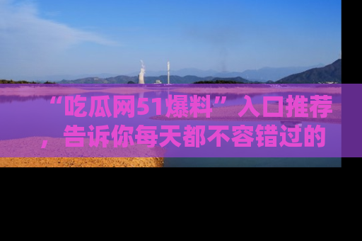 “吃瓜网51爆料”入口推荐,告诉你每天都不容错过的娱乐八卦!
