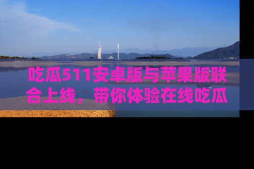 吃瓜511安卓版与苹果版联合上线，带你体验在线吃瓜新天地
