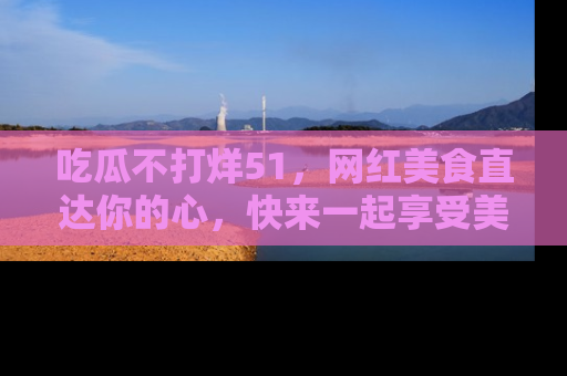 吃瓜不打烊51，网红美食直达你的心，快来一起享受美好时光！