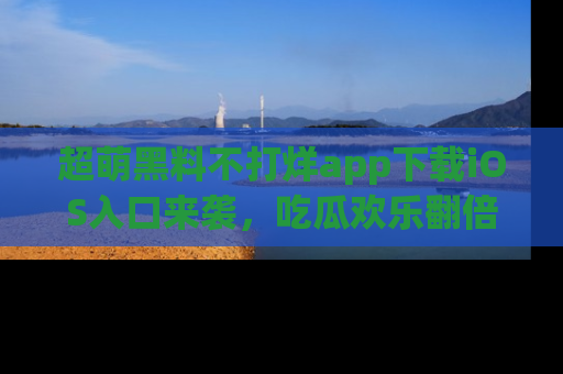 超萌黑料不打烊app下载iOS入口来袭，吃瓜欢乐翻倍！