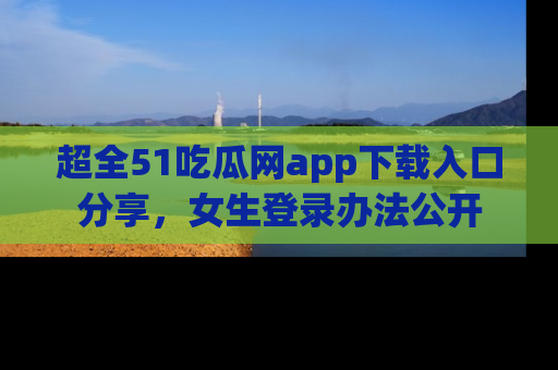 超全51吃瓜网app下载入口分享，女生登录办法公开
