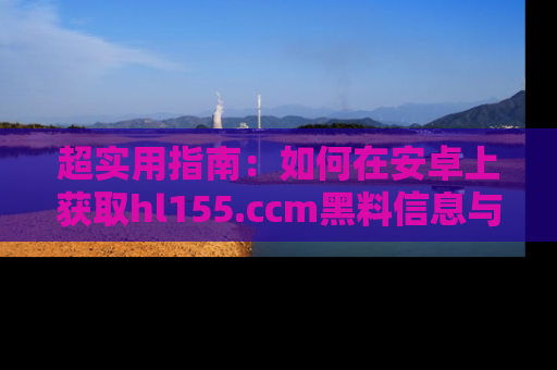 超实用指南：如何在安卓上获取hl155.ccm黑料信息与技巧