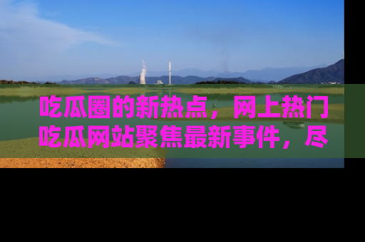 吃瓜圈的新热点，网上热门吃瓜网站聚焦最新事件，尽在吃瓜网站！