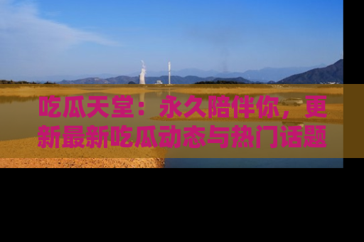 吃瓜天堂：永久陪伴你，更新最新吃瓜动态与热门话题