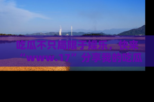 吃瓜不只局限于娱乐，快来“www.17”分享我的吃瓜技巧，成为社交圈的明星！