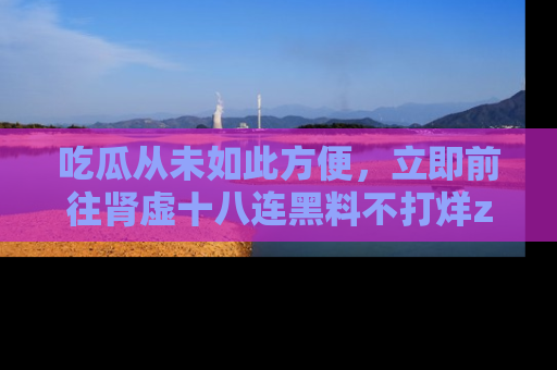 吃瓜从未如此方便，立即前往肾虚十八连黑料不打烊zzzttt，发现更多精彩，地址在这里！