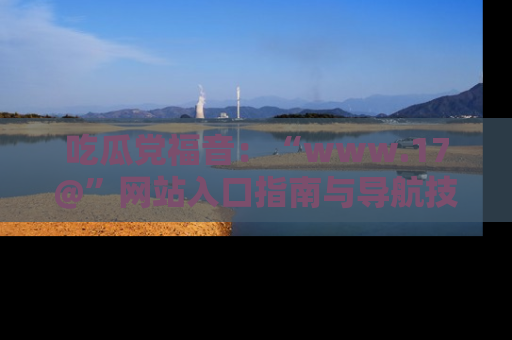 吃瓜党福音：“www.17@”网站入口指南与导航技巧全解析