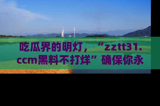 吃瓜界的明灯，“zztt31.ccm黑料不打烊”确保你永不迷路！