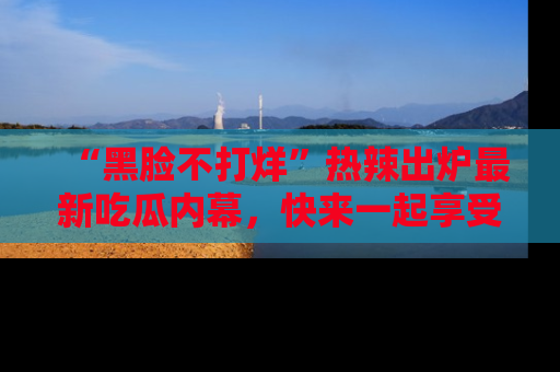 “黑脸不打烊”热辣出炉最新吃瓜内幕,快来一起享受这份乐趣吧!