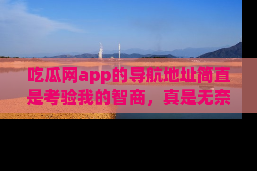 吃瓜网app的导航地址简直是考验我的智商，真是无奈！