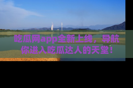 吃瓜网app全新上线，导航你进入吃瓜达人的天堂！