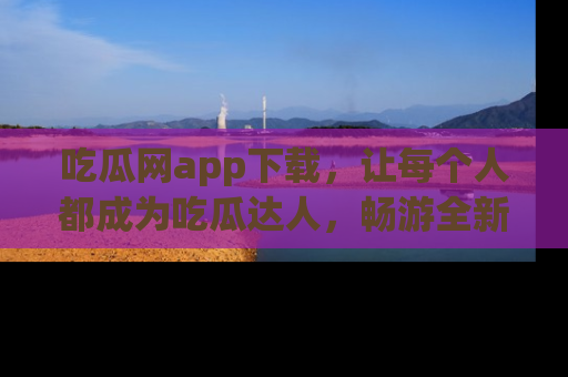 吃瓜网app下载，让每个人都成为吃瓜达人，畅游全新网页！