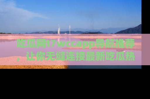 吃瓜网t7wccapp导航推荐，让你无缝连接最新吃瓜热点内容！