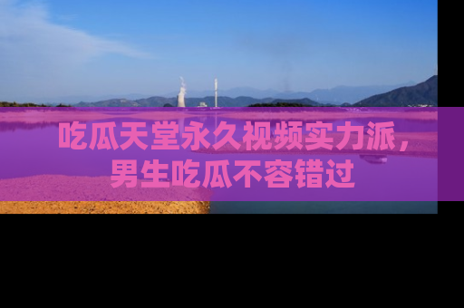 吃瓜天堂永久视频实力派，男生吃瓜不容错过