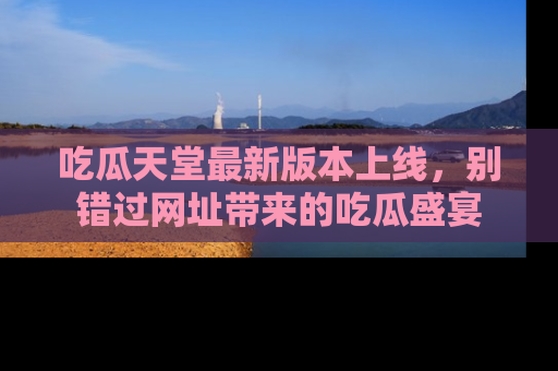 吃瓜天堂最新版本上线，别错过网址带来的吃瓜盛宴