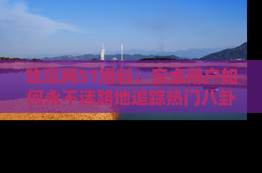 吃瓜网51爆料：安卓用户如何永不迷路地追踪热门八卦信息