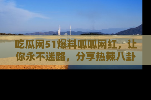 吃瓜网51爆料呱呱网红，让你永不迷路，分享热辣八卦速递！