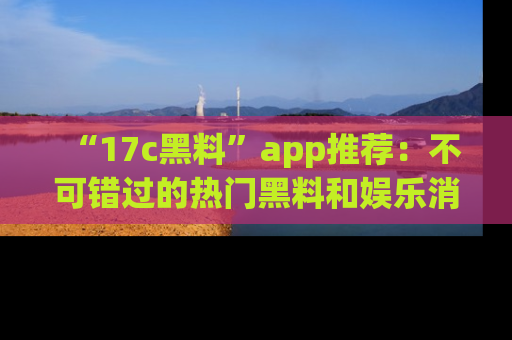 “17c黑料”app推荐:不可错过的热门黑料和娱乐消息