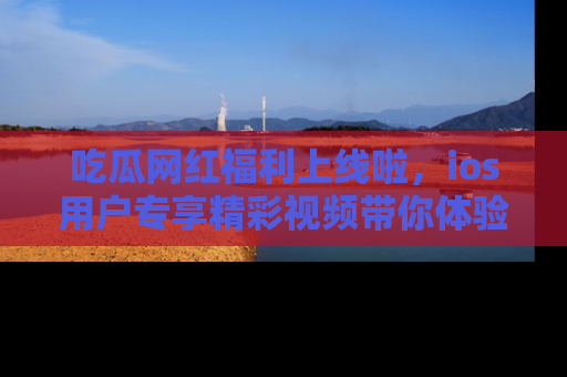 吃瓜网红福利上线啦，ios用户专享精彩视频带你体验乐趣！